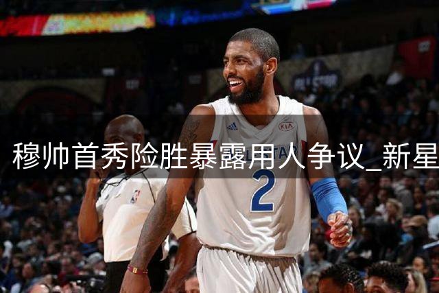 穆帅首秀险胜暴露用人争议 新星闪光却遭提前换下